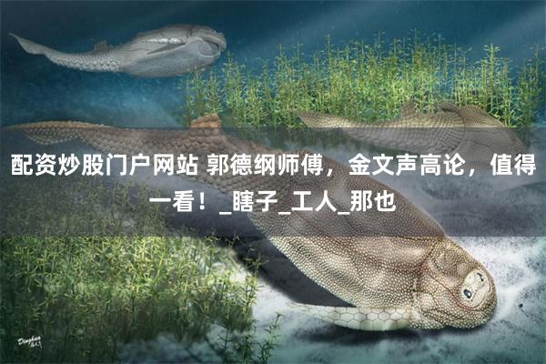 配资炒股门户网站 郭德纲师傅，金文声高论，值得一看！_瞎子_工人_那也