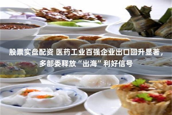 股票实盘配资 医药工业百强企业出口回升显著，多部委释放“出海”利好信号